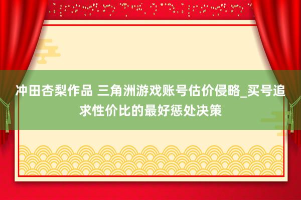 冲田杏梨作品 三角洲游戏账号估价侵略_买号追求性价比的最好惩处决策