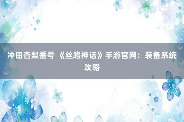 冲田杏梨番号 《丝路神话》手游官网：装备系统攻略