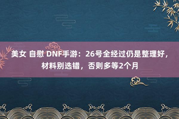 美女 自慰 DNF手游：26号全经过仍是整理好，材料别选错，否则多等2个月