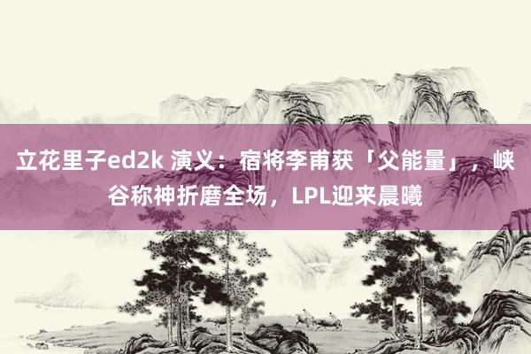 立花里子ed2k 演义：宿将李甫获「父能量」，峡谷称神折磨全场，LPL迎来晨曦