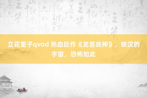 立花里子qvod 热血巨作《龙苦战神》，铁汉的宇宙，恐怖如此