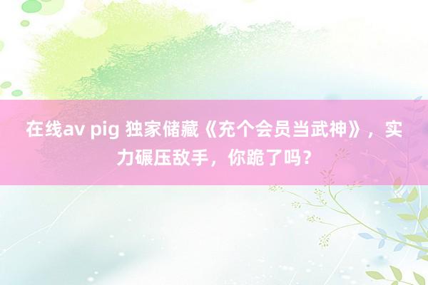 在线av pig 独家储藏《充个会员当武神》，实力碾压敌手，你跪了吗？
