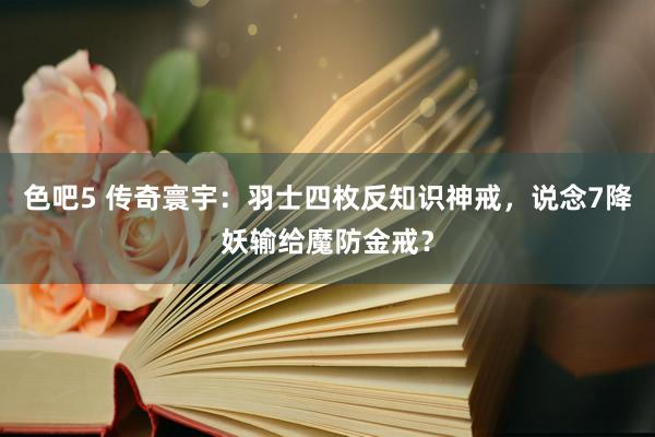 色吧5 传奇寰宇：羽士四枚反知识神戒，说念7降妖输给魔防金戒？