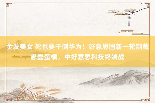 金发美女 死也要干倒华为！好意思国新一轮制裁愚蠢蛮横，中好意思科技终端战
