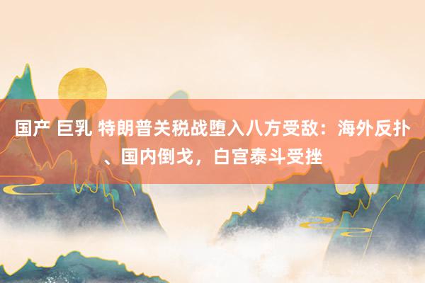 国产 巨乳 特朗普关税战堕入八方受敌：海外反扑、国内倒戈，白宫泰斗受挫