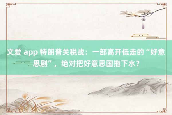 文爱 app 特朗普关税战：一部高开低走的“好意思剧”，绝对把好意思国拖下水？