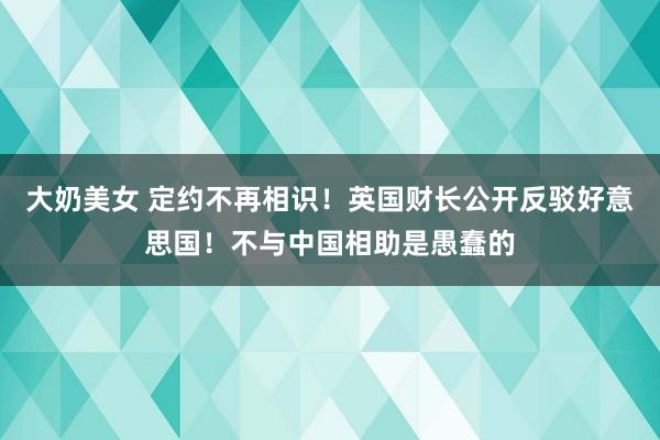 大奶美女 定约不再相识！英国财长公开反驳好意思国！不与中国相助是愚蠢的