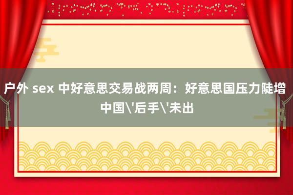 户外 sex 中好意思交易战两周：好意思国压力陡增 中国'后手'未出