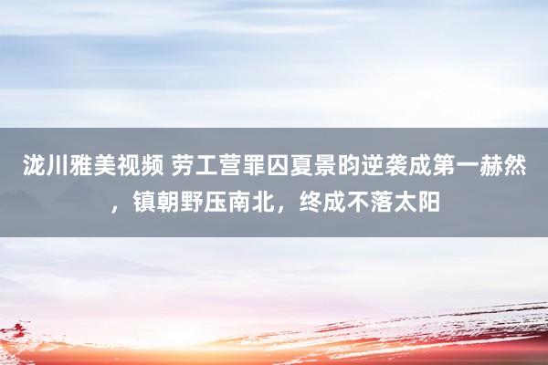 泷川雅美视频 劳工营罪囚夏景昀逆袭成第一赫然，镇朝野压南北，终成不落太阳