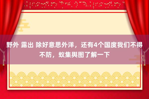 野外 露出 除好意思外洋，还有4个国度我们不得不防，蚁集舆图了解一下