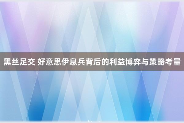 黑丝足交 好意思伊息兵背后的利益博弈与策略考量