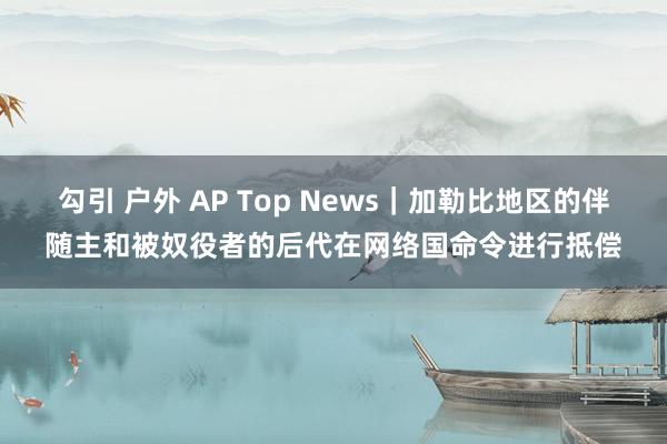 勾引 户外 AP Top News｜加勒比地区的伴随主和被奴役者的后代在网络国命令进行抵偿