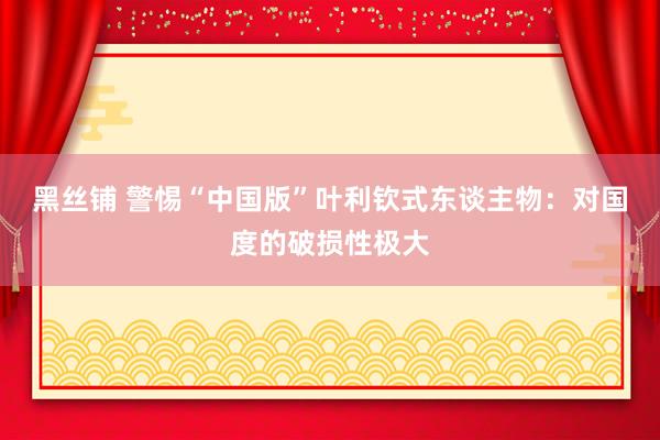 黑丝铺 警惕“中国版”叶利钦式东谈主物：对国度的破损性极大