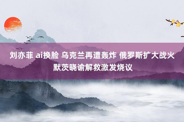 刘亦菲 ai换脸 乌克兰再遭轰炸 俄罗斯扩大战火 默茨晓谕解救激发烧议