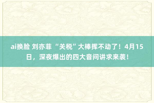 ai换脸 刘亦菲 “关税”大棒挥不动了！4月15日，深夜爆出的四大音问讲求来袭！