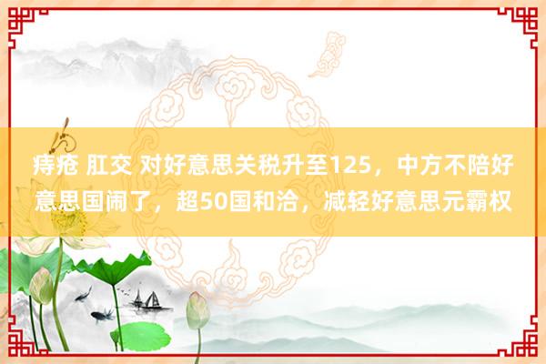 痔疮 肛交 对好意思关税升至125，中方不陪好意思国闹了，超50国和洽，减轻好意思元霸权