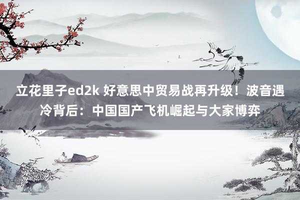 立花里子ed2k 好意思中贸易战再升级！波音遇冷背后：中国国产飞机崛起与大家博弈