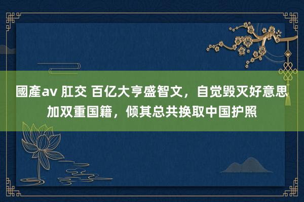 國產av 肛交 百亿大亨盛智文，自觉毁灭好意思加双重国籍，倾其总共换取中国护照