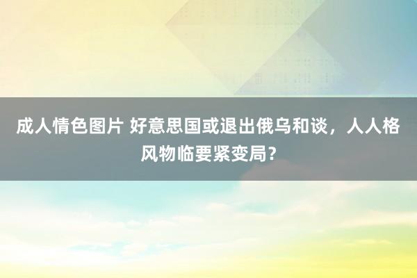 成人情色图片 好意思国或退出俄乌和谈，人人格风物临要紧变局？