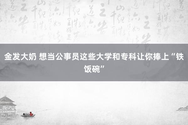 金发大奶 想当公事员这些大学和专科让你捧上“铁饭碗”