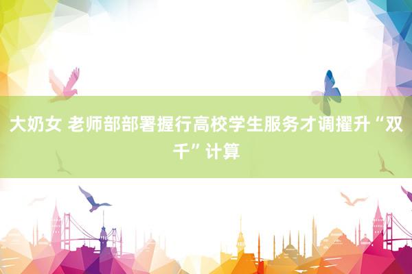 大奶女 老师部部署握行高校学生服务才调擢升“双千”计算