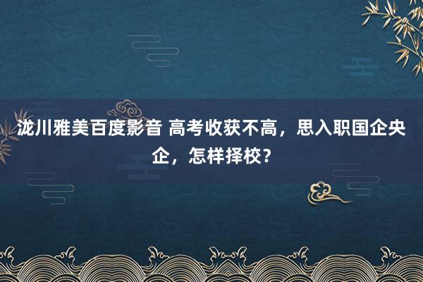 泷川雅美百度影音 高考收获不高,思入职国企央企,怎样择校?