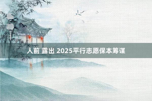 人前 露出 2025平行志愿保本筹谋