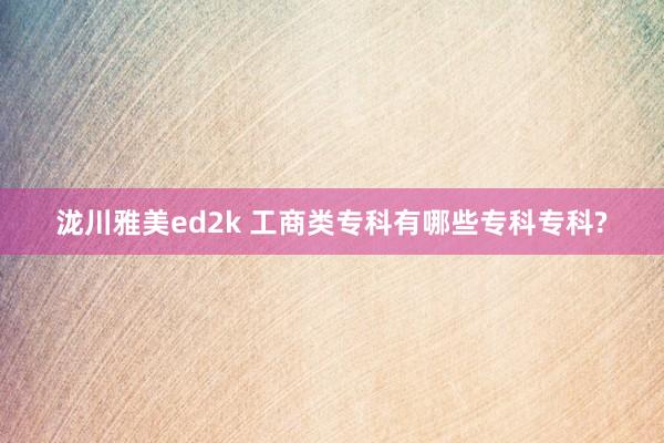 泷川雅美ed2k 工商类专科有哪些专科专科?