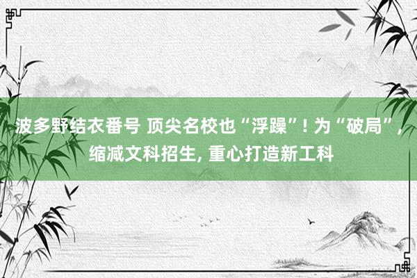 波多野结衣番号 顶尖名校也“浮躁”! 为“破局”, 缩减文科招生, 重心打造新工科