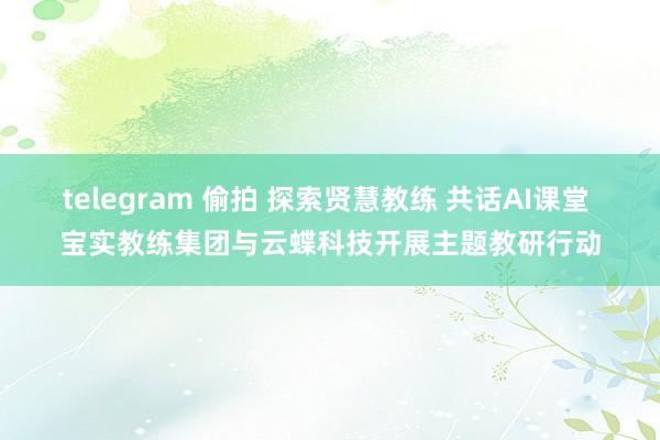 telegram 偷拍 探索贤慧教练 共话AI课堂 宝实教练集团与云蝶科技开展主题教研行动