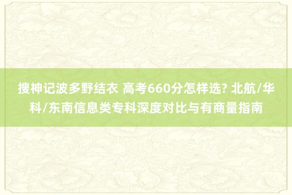 搜神记波多野结衣 高考660分怎样选? 北航/华科/东南信息类专科深度对比与有商量指南