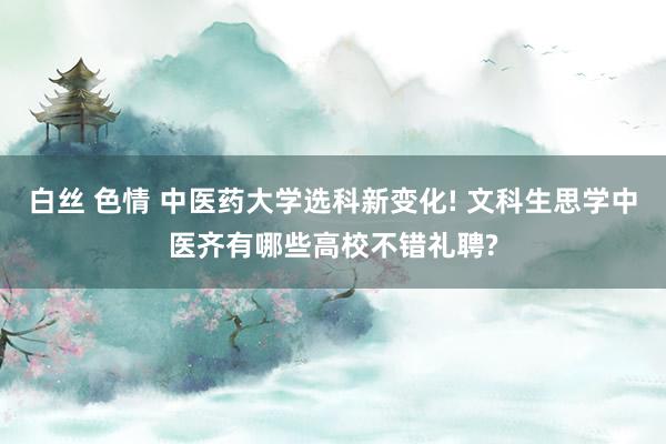 白丝 色情 中医药大学选科新变化! 文科生思学中医齐有哪些高校不错礼聘?