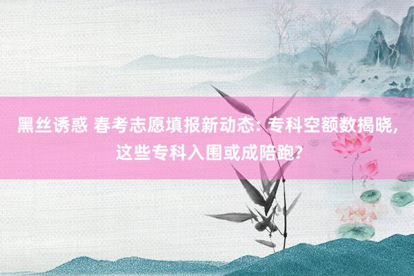 黑丝诱惑 春考志愿填报新动态: 专科空额数揭晓, 这些专科入围或成陪跑?