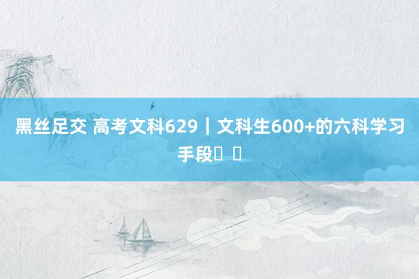 黑丝足交 高考文科629|文科生600+的六科学习手段⭐️