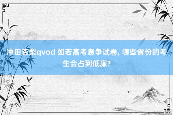 冲田杏梨qvod 如若高考息争试卷, 哪些省份的考生会占到低廉?