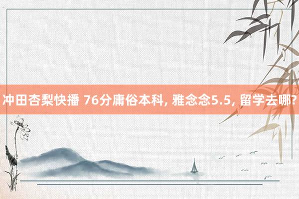 冲田杏梨快播 76分庸俗本科, 雅念念5.5, 留学去哪?