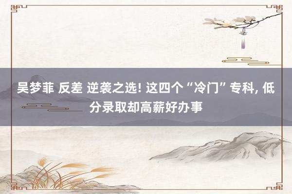 吴梦菲 反差 逆袭之选! 这四个“冷门”专科, 低分录取却高薪好办事