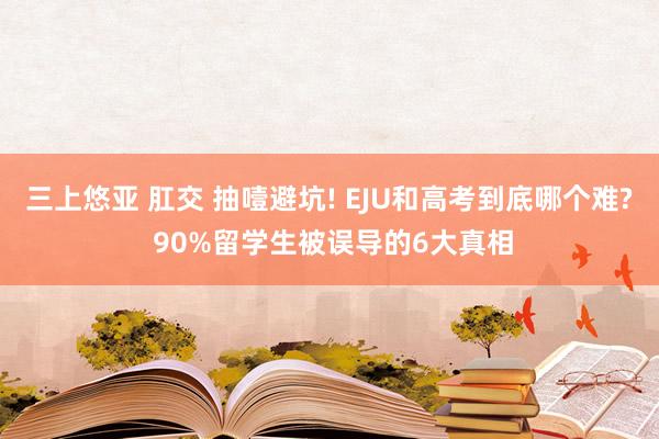 三上悠亚 肛交 抽噎避坑! EJU和高考到底哪个难? 90%留学生被误导的6大真相