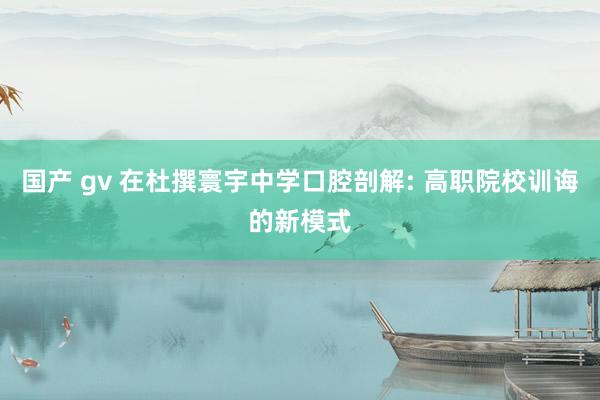 国产 gv 在杜撰寰宇中学口腔剖解: 高职院校训诲的新模式