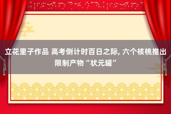 立花里子作品 高考倒计时百日之际, 六个核桃推出限制产物“状元罐”