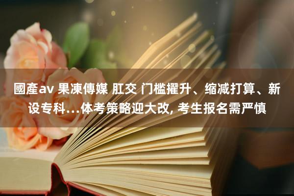 國產av 果凍傳媒 肛交 门槛擢升、缩减打算、新设专科…体考策略迎大改, 考生报名需严慎