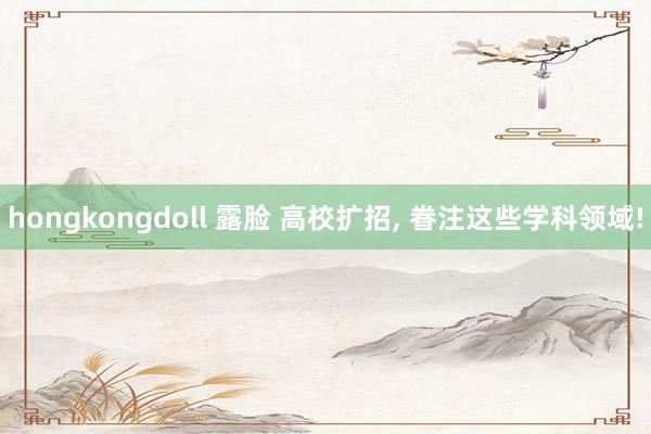 hongkongdoll 露脸 高校扩招, 眷注这些学科领域!