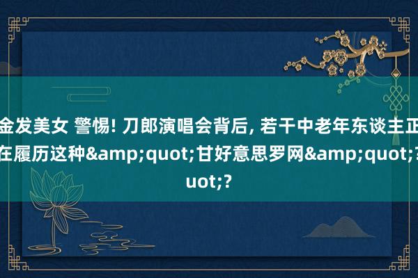 金发美女 警惕! 刀郎演唱会背后, 若干中老年东谈主正在履历这种&quot;甘好意思罗网&quot;?