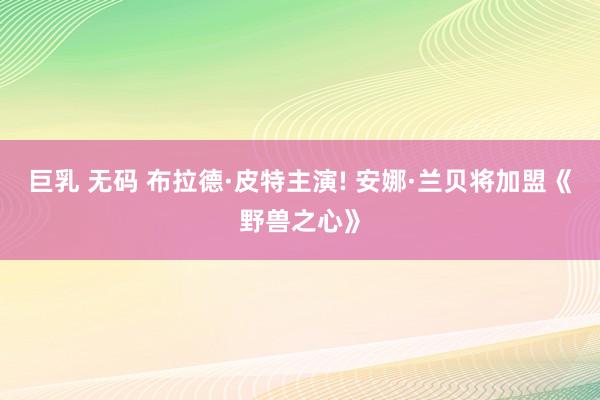 巨乳 无码 布拉德·皮特主演! 安娜·兰贝将加盟《野兽之心》