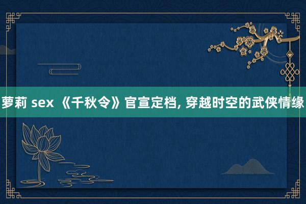 萝莉 sex 《千秋令》官宣定档, 穿越时空的武侠情缘