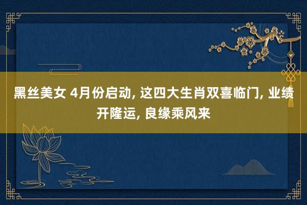 黑丝美女 4月份启动, 这四大生肖双喜临门, 业绩开隆运, 良缘乘风来
