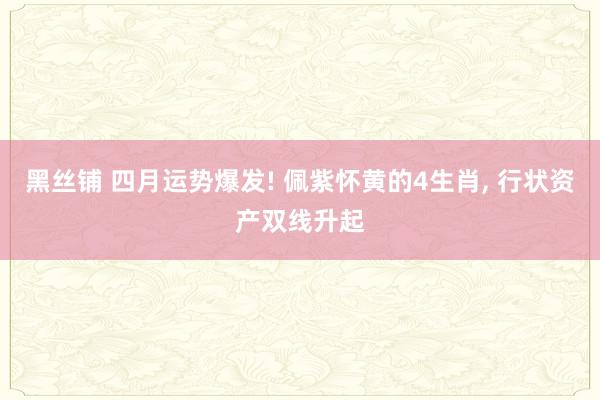 黑丝铺 四月运势爆发! 佩紫怀黄的4生肖, 行状资产双线升起