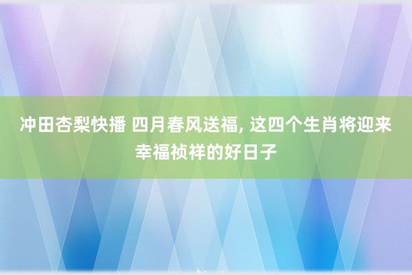 冲田杏梨快播 四月春风送福, 这四个生肖将迎来幸福祯祥的好日子