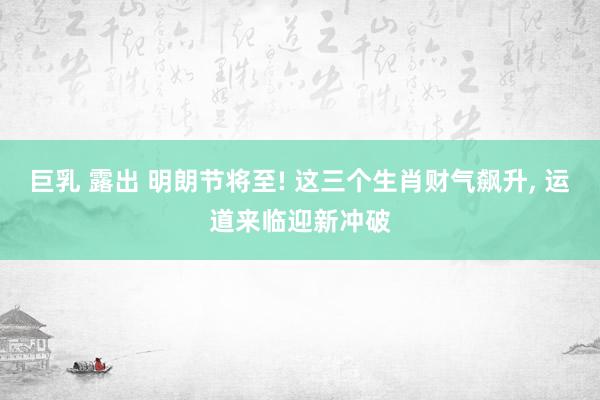 巨乳 露出 明朗节将至! 这三个生肖财气飙升, 运道来临迎新冲破