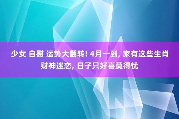 少女 自慰 运势大翻转! 4月一到, 家有这些生肖财神迷恋, 日子只好喜莫得忧